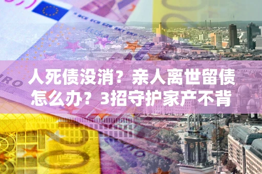 济南人死债没消？亲人离世留债怎么办？3招守护家产不背锅